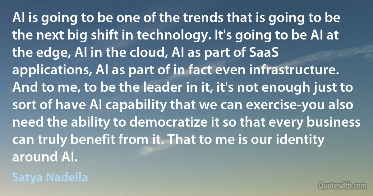 AI is going to be one of the trends that is going to be the next big shift in technology. It's going to be AI at the edge, AI in the cloud, AI as part of SaaS applications, AI as part of in fact even infrastructure. And to me, to be the leader in it, it's not enough just to sort of have AI capability that we can exercise-you also need the ability to democratize it so that every business can truly benefit from it. That to me is our identity around AI. (Satya Nadella)