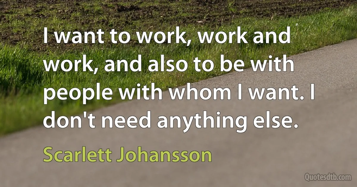 I want to work, work and work, and also to be with people with whom I want. I don't need anything else. (Scarlett Johansson)