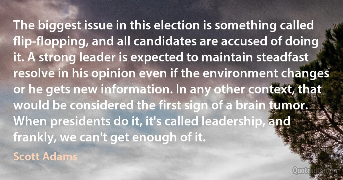 The biggest issue in this election is something called flip-flopping, and all candidates are accused of doing it. A strong leader is expected to maintain steadfast resolve in his opinion even if the environment changes or he gets new information. In any other context, that would be considered the first sign of a brain tumor. When presidents do it, it's called leadership, and frankly, we can't get enough of it. (Scott Adams)