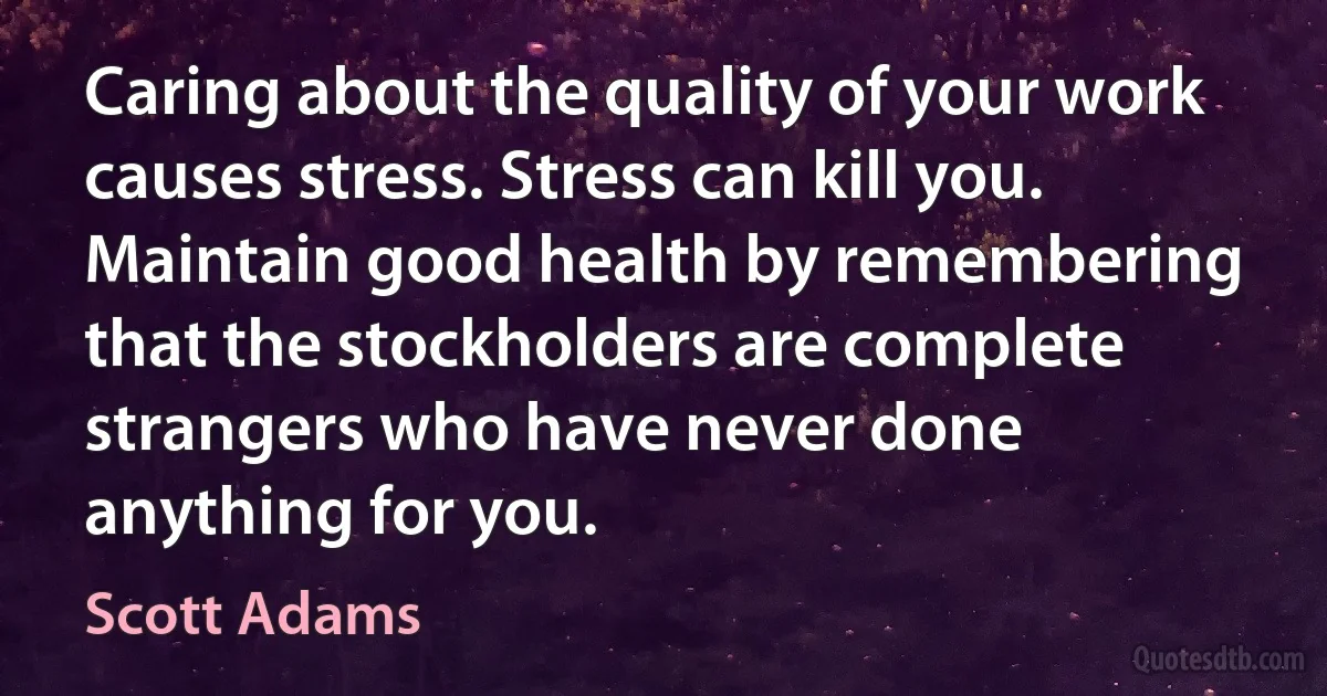 Caring about the quality of your work causes stress. Stress can kill you. Maintain good health by remembering that the stockholders are complete strangers who have never done anything for you. (Scott Adams)