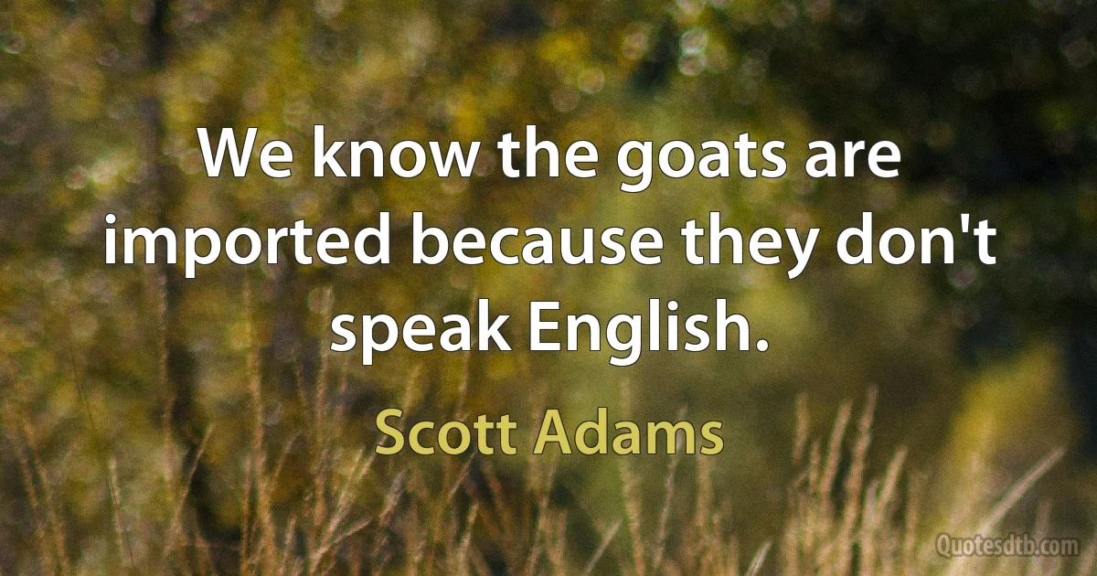 We know the goats are imported because they don't speak English. (Scott Adams)