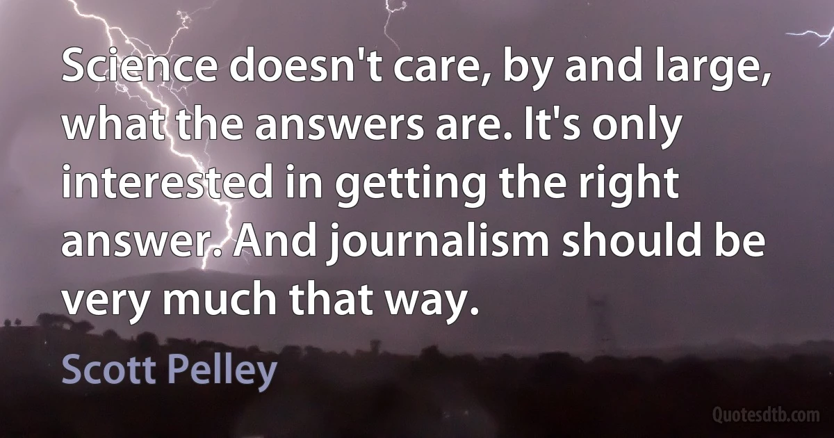 Science doesn't care, by and large, what the answers are. It's only interested in getting the right answer. And journalism should be very much that way. (Scott Pelley)