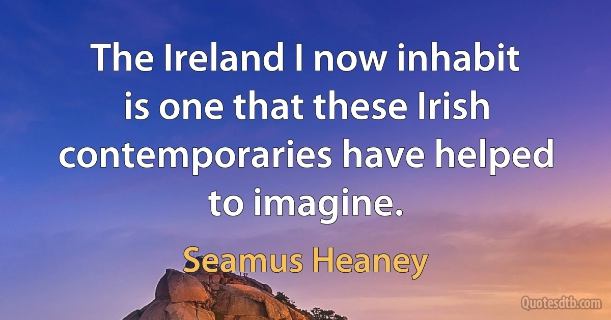 The Ireland I now inhabit is one that these Irish contemporaries have helped to imagine. (Seamus Heaney)