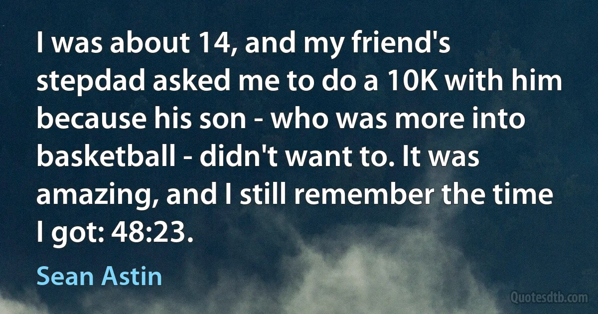 I was about 14, and my friend's stepdad asked me to do a 10K with him because his son - who was more into basketball - didn't want to. It was amazing, and I still remember the time I got: 48:23. (Sean Astin)