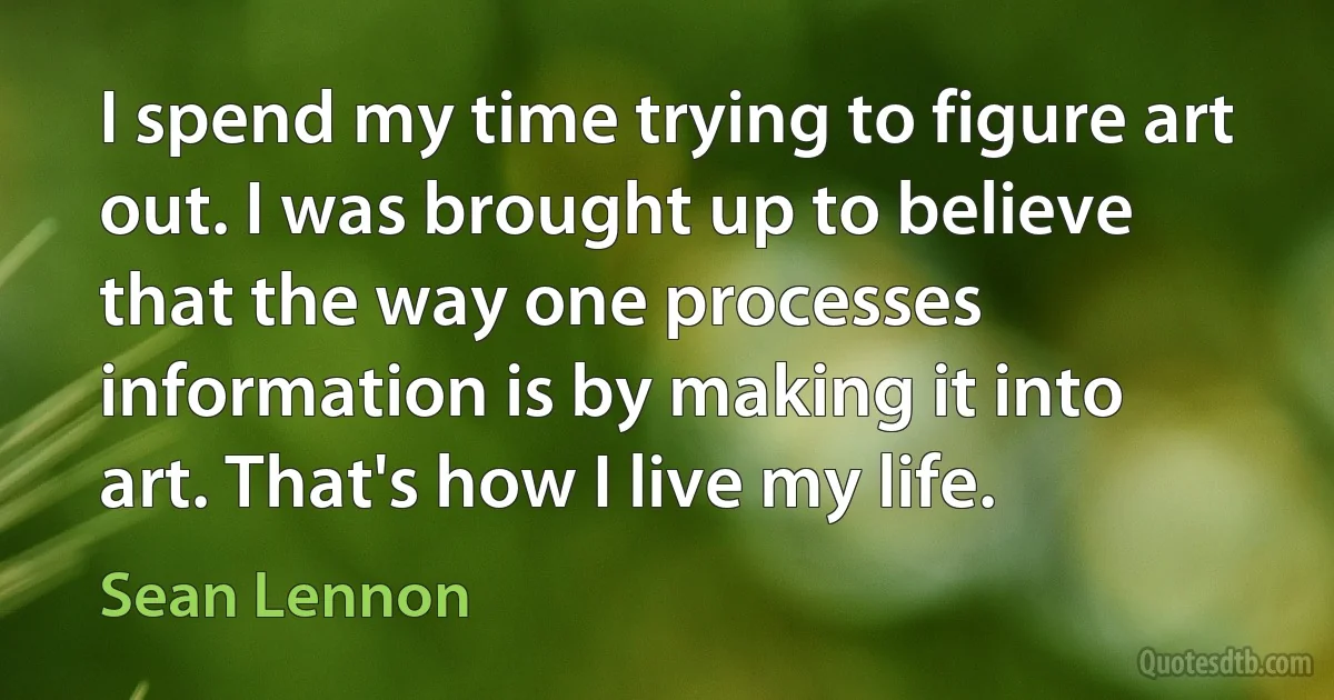 I spend my time trying to figure art out. I was brought up to believe that the way one processes information is by making it into art. That's how I live my life. (Sean Lennon)