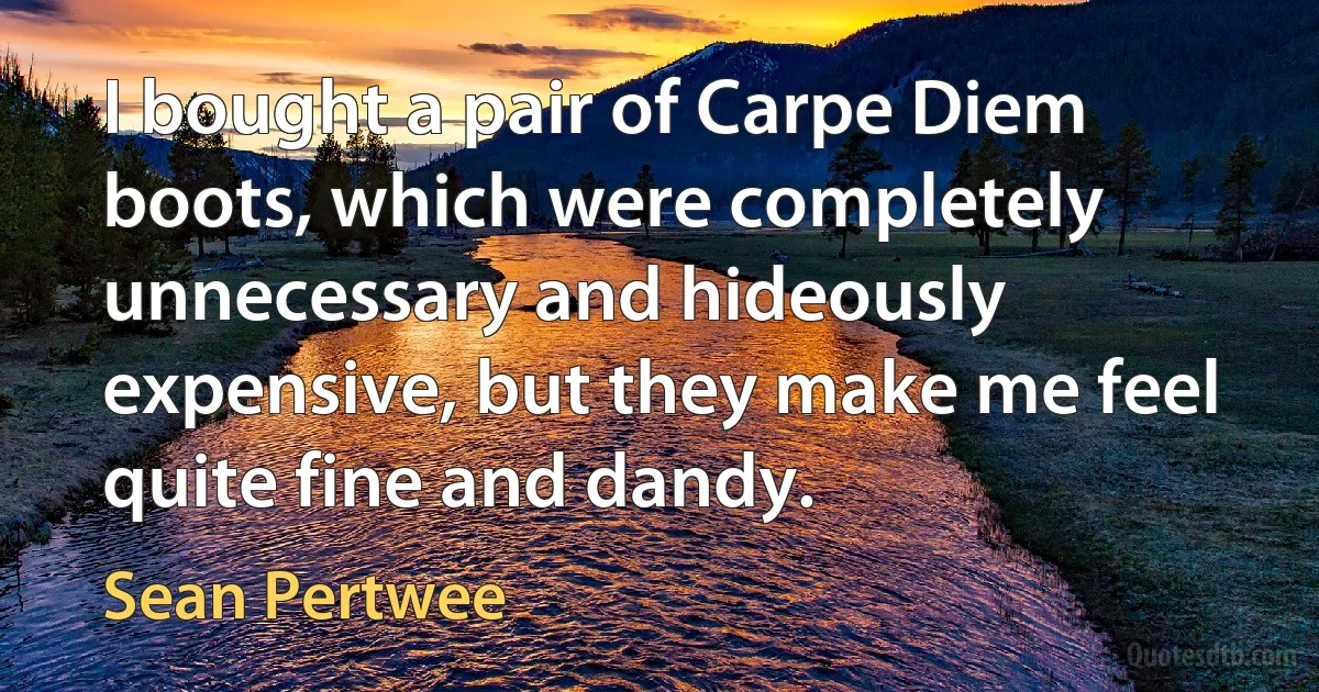 I bought a pair of Carpe Diem boots, which were completely unnecessary and hideously expensive, but they make me feel quite fine and dandy. (Sean Pertwee)