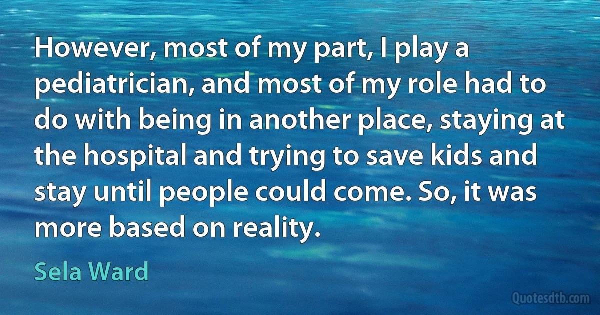 However, most of my part, I play a pediatrician, and most of my role had to do with being in another place, staying at the hospital and trying to save kids and stay until people could come. So, it was more based on reality. (Sela Ward)