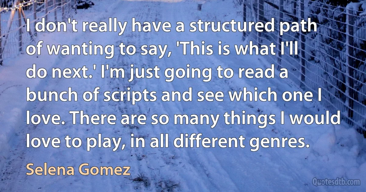 I don't really have a structured path of wanting to say, 'This is what I'll do next.' I'm just going to read a bunch of scripts and see which one I love. There are so many things I would love to play, in all different genres. (Selena Gomez)