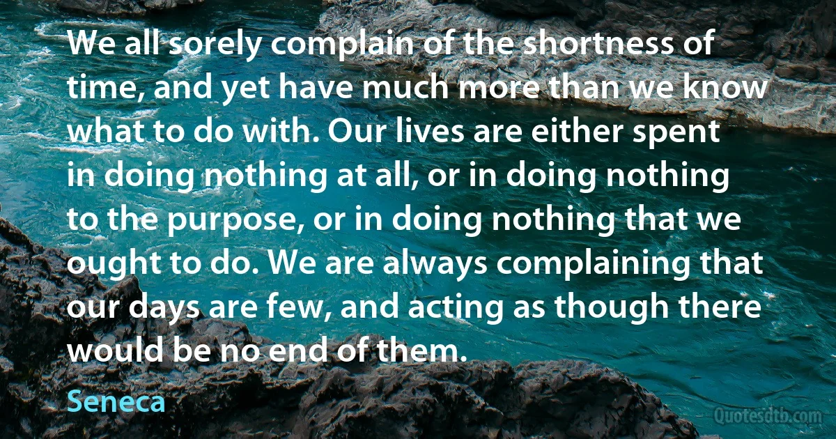 We all sorely complain of the shortness of time, and yet have much more than we know what to do with. Our lives are either spent in doing nothing at all, or in doing nothing to the purpose, or in doing nothing that we ought to do. We are always complaining that our days are few, and acting as though there would be no end of them. (Seneca)