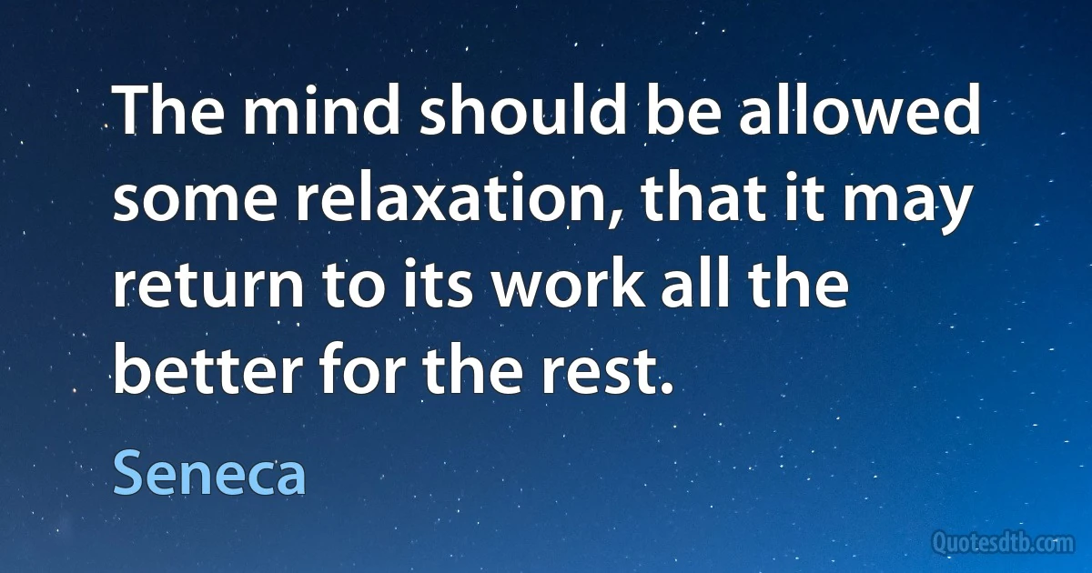 The mind should be allowed some relaxation, that it may return to its work all the better for the rest. (Seneca)