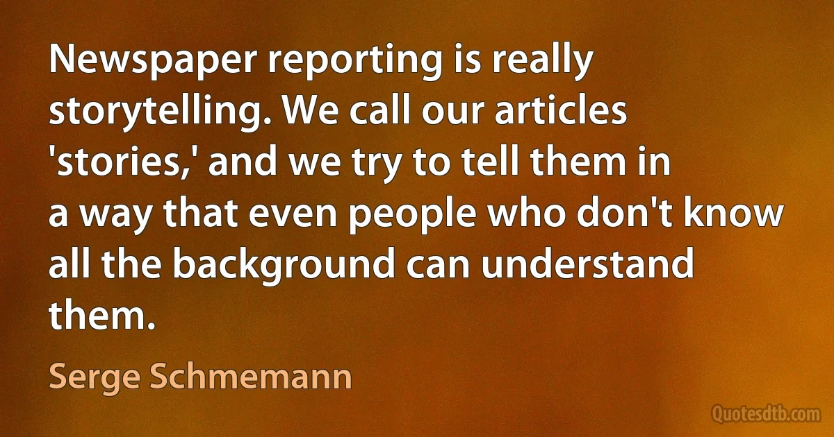 Newspaper reporting is really storytelling. We call our articles 'stories,' and we try to tell them in a way that even people who don't know all the background can understand them. (Serge Schmemann)