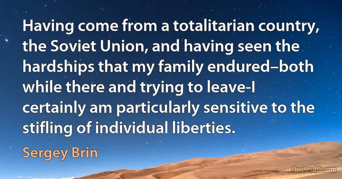 Having come from a totalitarian country, the Soviet Union, and having seen the hardships that my family endured–both while there and trying to leave-I certainly am particularly sensitive to the stifling of individual liberties. (Sergey Brin)