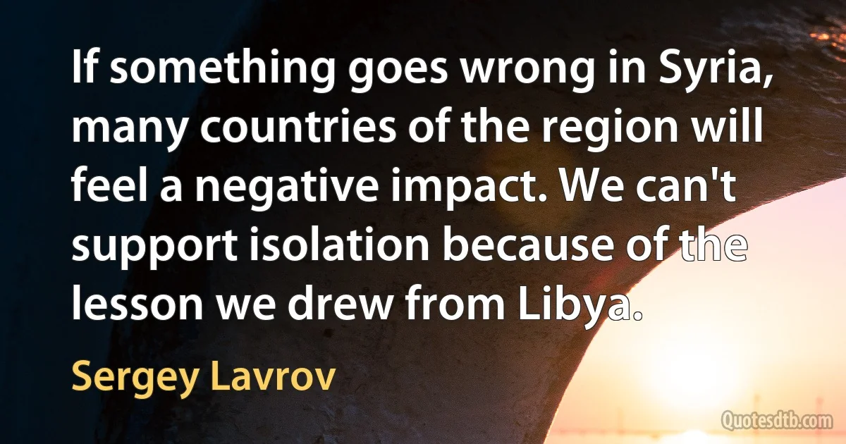 If something goes wrong in Syria, many countries of the region will feel a negative impact. We can't support isolation because of the lesson we drew from Libya. (Sergey Lavrov)