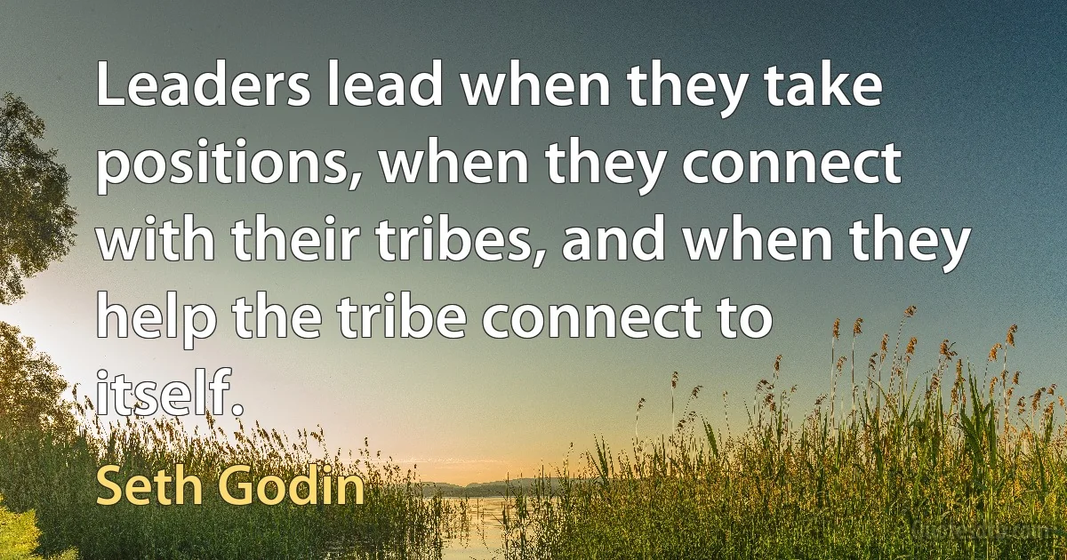 Leaders lead when they take positions, when they connect with their tribes, and when they help the tribe connect to itself. (Seth Godin)