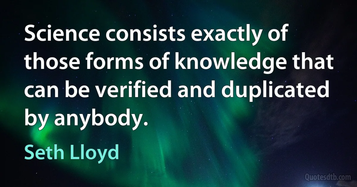 Science consists exactly of those forms of knowledge that can be verified and duplicated by anybody. (Seth Lloyd)