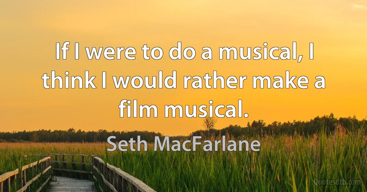 If I were to do a musical, I think I would rather make a film musical. (Seth MacFarlane)