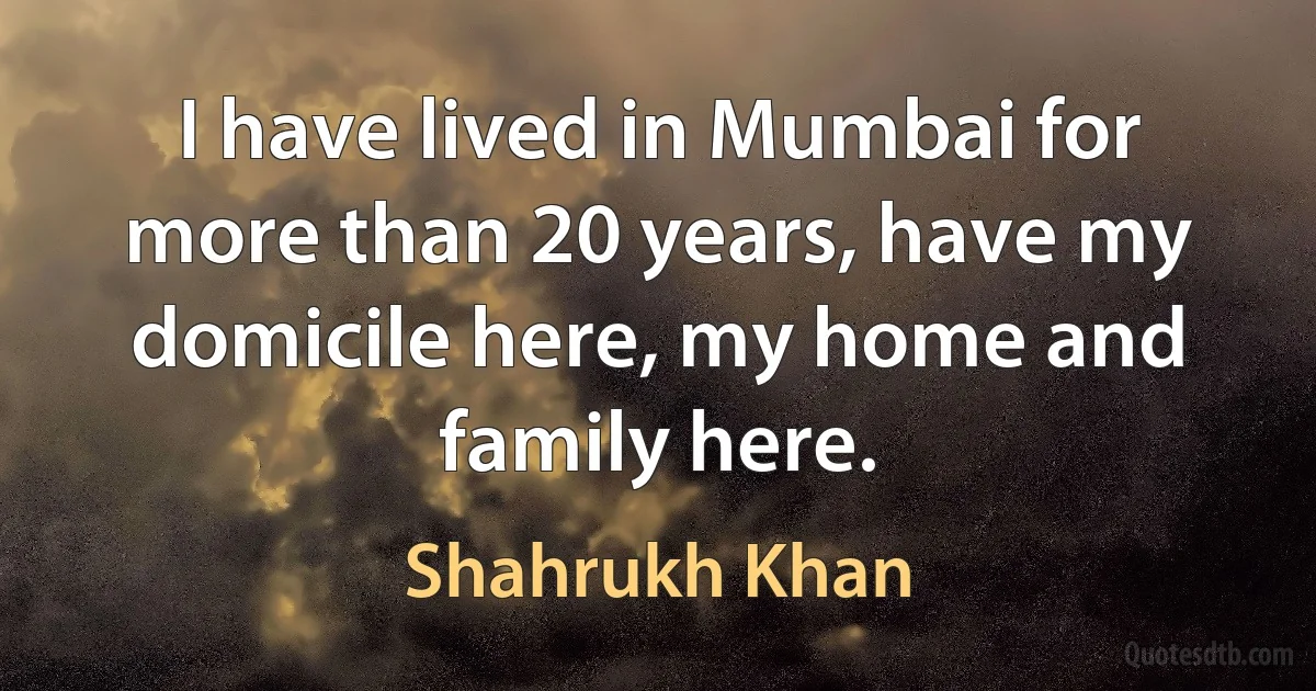 I have lived in Mumbai for more than 20 years, have my domicile here, my home and family here. (Shahrukh Khan)