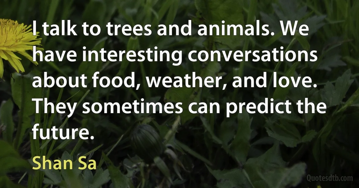 I talk to trees and animals. We have interesting conversations about food, weather, and love. They sometimes can predict the future. (Shan Sa)