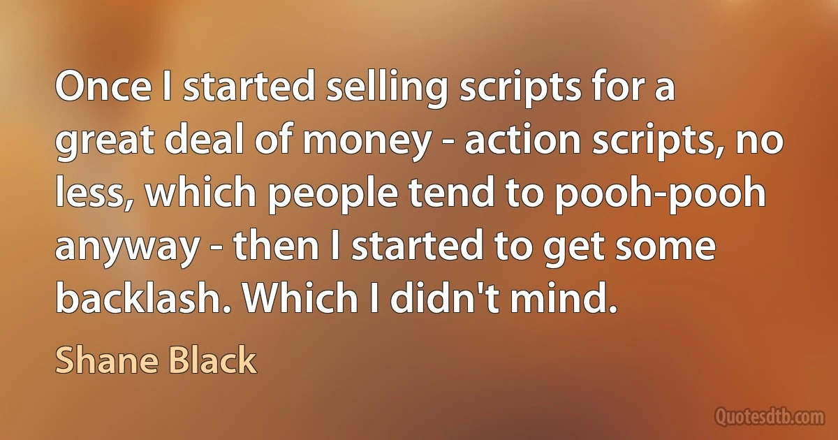 Once I started selling scripts for a great deal of money - action scripts, no less, which people tend to pooh-pooh anyway - then I started to get some backlash. Which I didn't mind. (Shane Black)