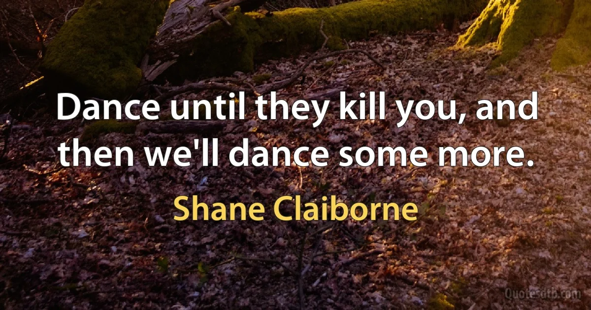 Dance until they kill you, and then we'll dance some more. (Shane Claiborne)