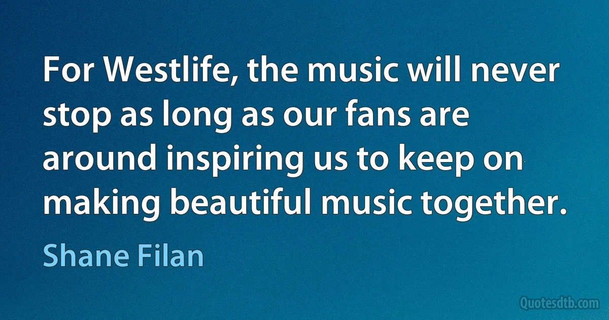 For Westlife, the music will never stop as long as our fans are around inspiring us to keep on making beautiful music together. (Shane Filan)