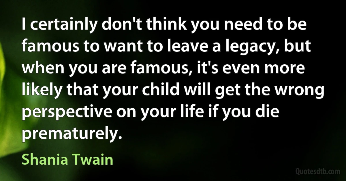 I certainly don't think you need to be famous to want to leave a legacy, but when you are famous, it's even more likely that your child will get the wrong perspective on your life if you die prematurely. (Shania Twain)