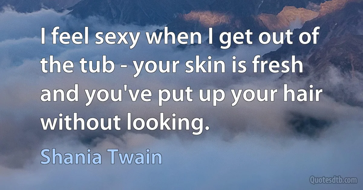 I feel sexy when I get out of the tub - your skin is fresh and you've put up your hair without looking. (Shania Twain)