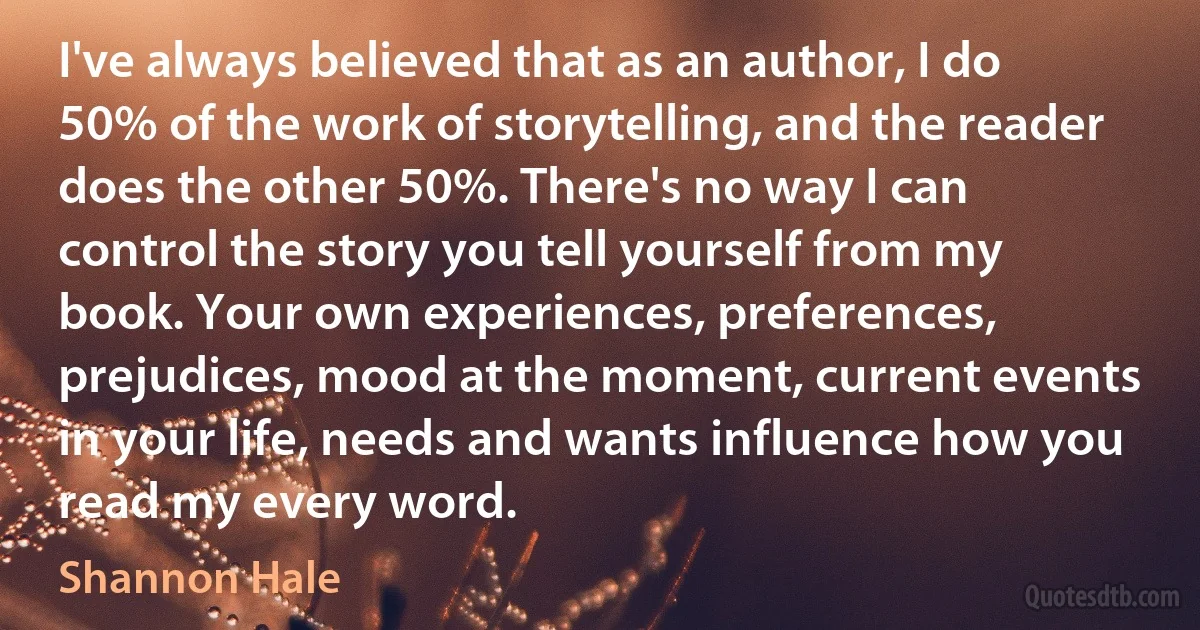 I've always believed that as an author, I do 50% of the work of storytelling, and the reader does the other 50%. There's no way I can control the story you tell yourself from my book. Your own experiences, preferences, prejudices, mood at the moment, current events in your life, needs and wants influence how you read my every word. (Shannon Hale)