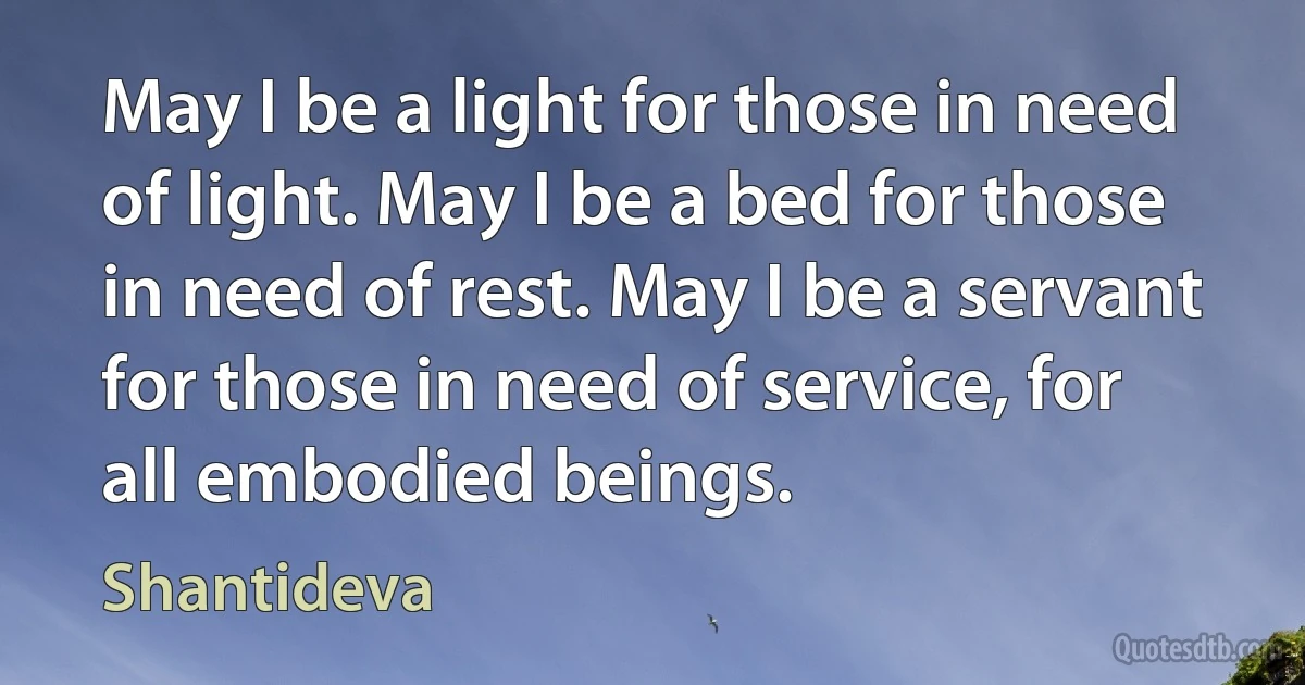 May I be a light for those in need of light. May I be a bed for those in need of rest. May I be a servant for those in need of service, for all embodied beings. (Shantideva)