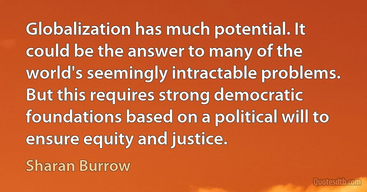 Globalization has much potential. It could be the answer to many of the world's seemingly intractable problems. But this requires strong democratic foundations based on a political will to ensure equity and justice. (Sharan Burrow)