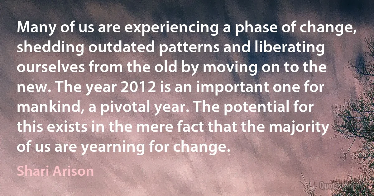 Many of us are experiencing a phase of change, shedding outdated patterns and liberating ourselves from the old by moving on to the new. The year 2012 is an important one for mankind, a pivotal year. The potential for this exists in the mere fact that the majority of us are yearning for change. (Shari Arison)