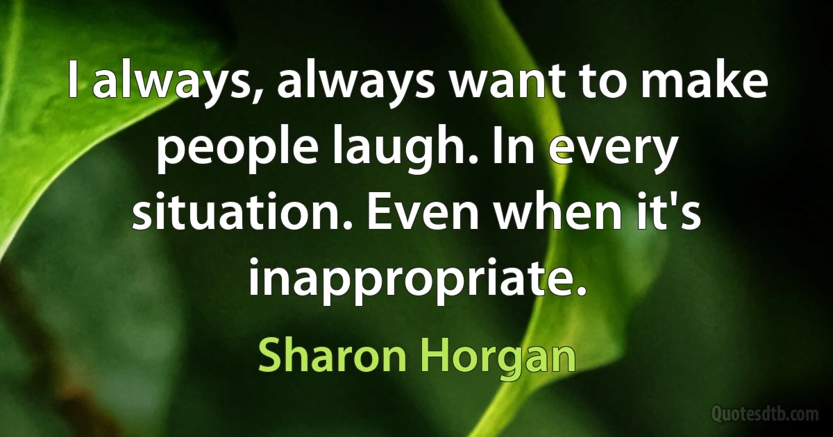 I always, always want to make people laugh. In every situation. Even when it's inappropriate. (Sharon Horgan)