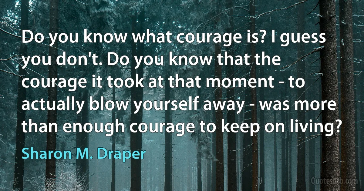 Do you know what courage is? I guess you don't. Do you know that the courage it took at that moment - to actually blow yourself away - was more than enough courage to keep on living? (Sharon M. Draper)