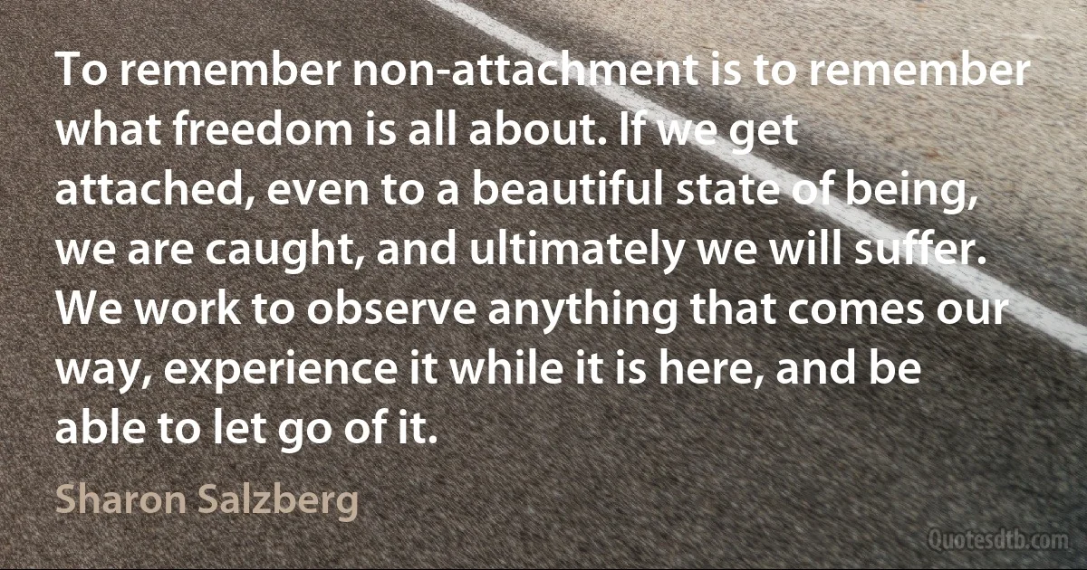 To remember non-attachment is to remember what freedom is all about. If we get attached, even to a beautiful state of being, we are caught, and ultimately we will suffer. We work to observe anything that comes our way, experience it while it is here, and be able to let go of it. (Sharon Salzberg)