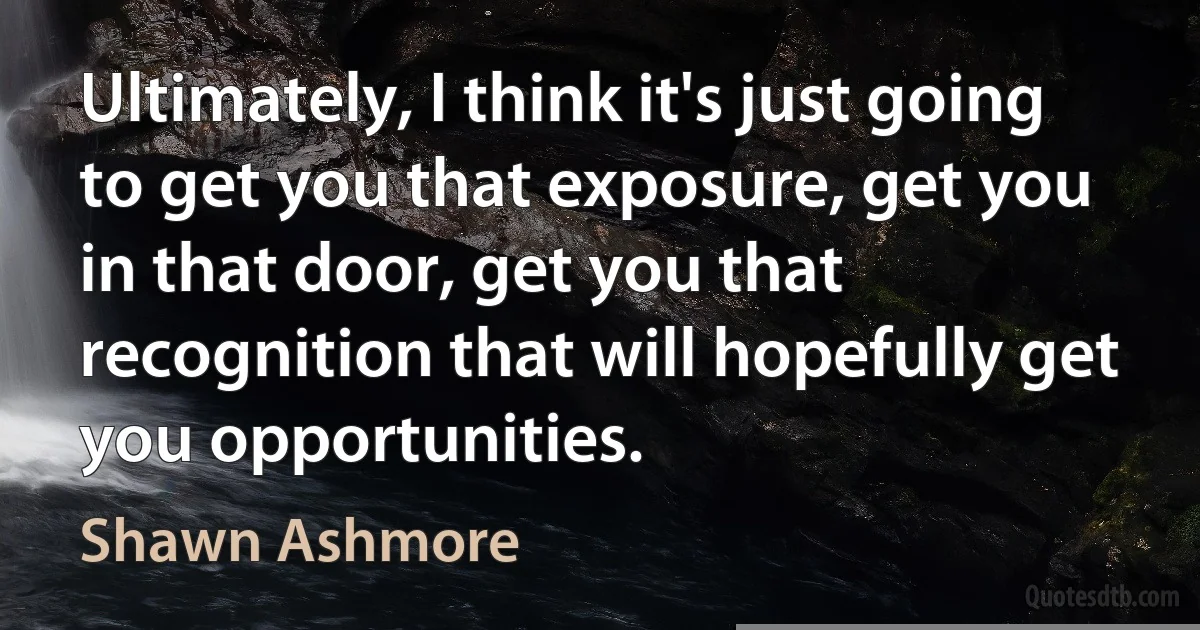 Ultimately, I think it's just going to get you that exposure, get you in that door, get you that recognition that will hopefully get you opportunities. (Shawn Ashmore)