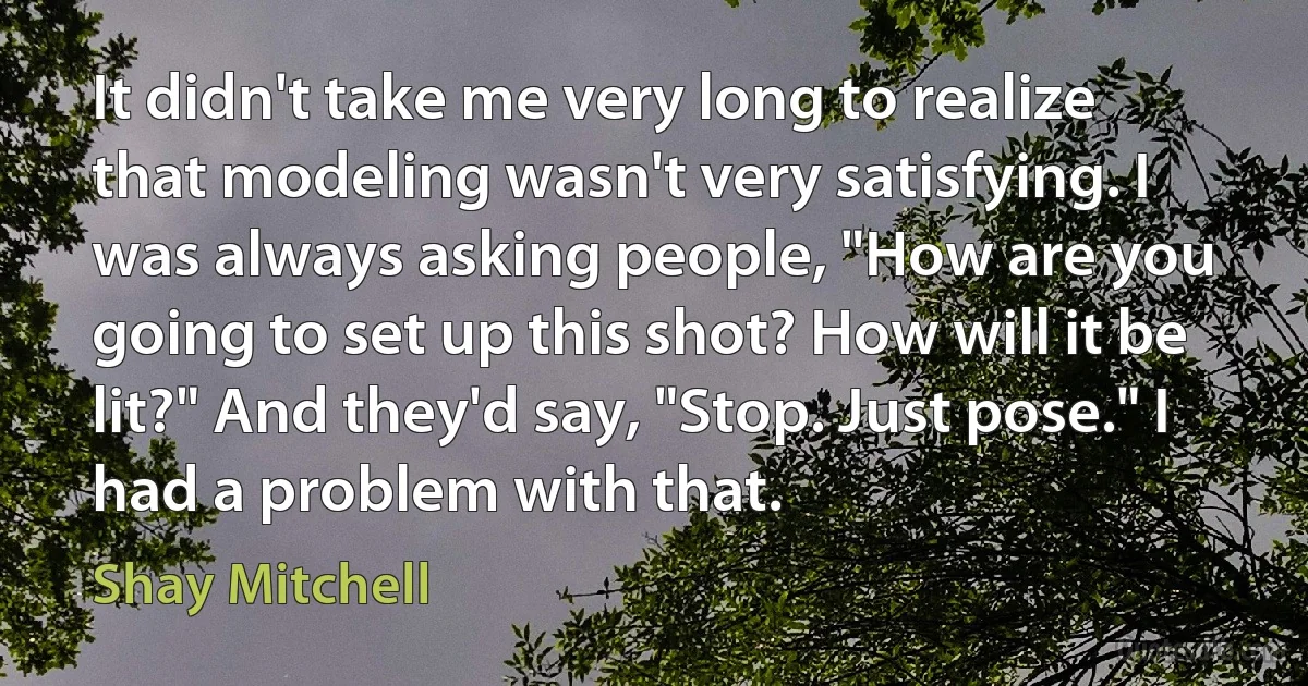 It didn't take me very long to realize that modeling wasn't very satisfying. I was always asking people, "How are you going to set up this shot? How will it be lit?" And they'd say, "Stop. Just pose." I had a problem with that. (Shay Mitchell)