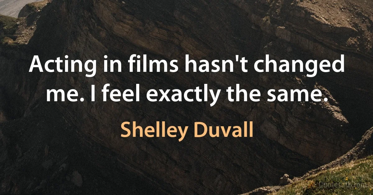 Acting in films hasn't changed me. I feel exactly the same. (Shelley Duvall)