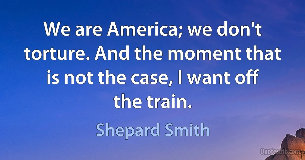 We are America; we don't torture. And the moment that is not the case, I want off the train. (Shepard Smith)