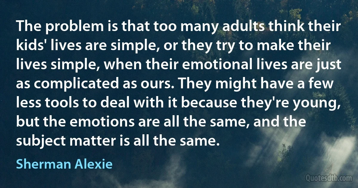 The problem is that too many adults think their kids' lives are simple, or they try to make their lives simple, when their emotional lives are just as complicated as ours. They might have a few less tools to deal with it because they're young, but the emotions are all the same, and the subject matter is all the same. (Sherman Alexie)