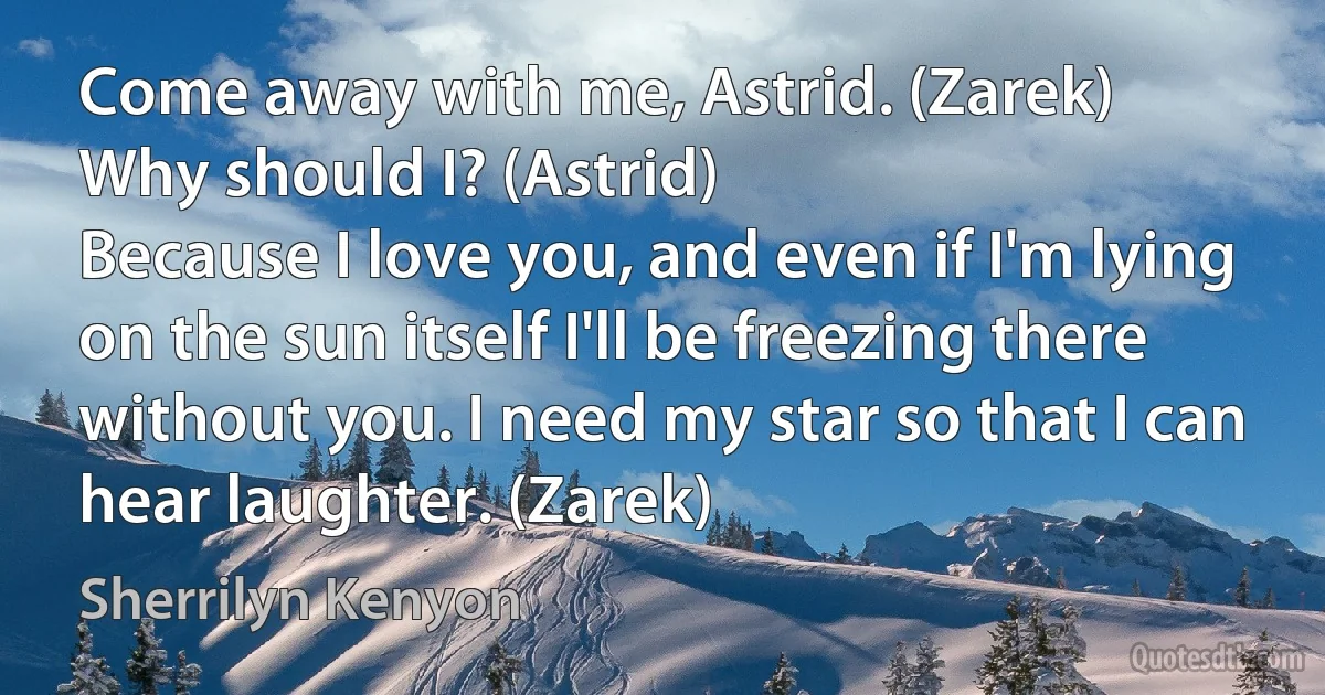 Come away with me, Astrid. (Zarek)
Why should I? (Astrid)
Because I love you, and even if I'm lying on the sun itself I'll be freezing there without you. I need my star so that I can hear laughter. (Zarek) (Sherrilyn Kenyon)