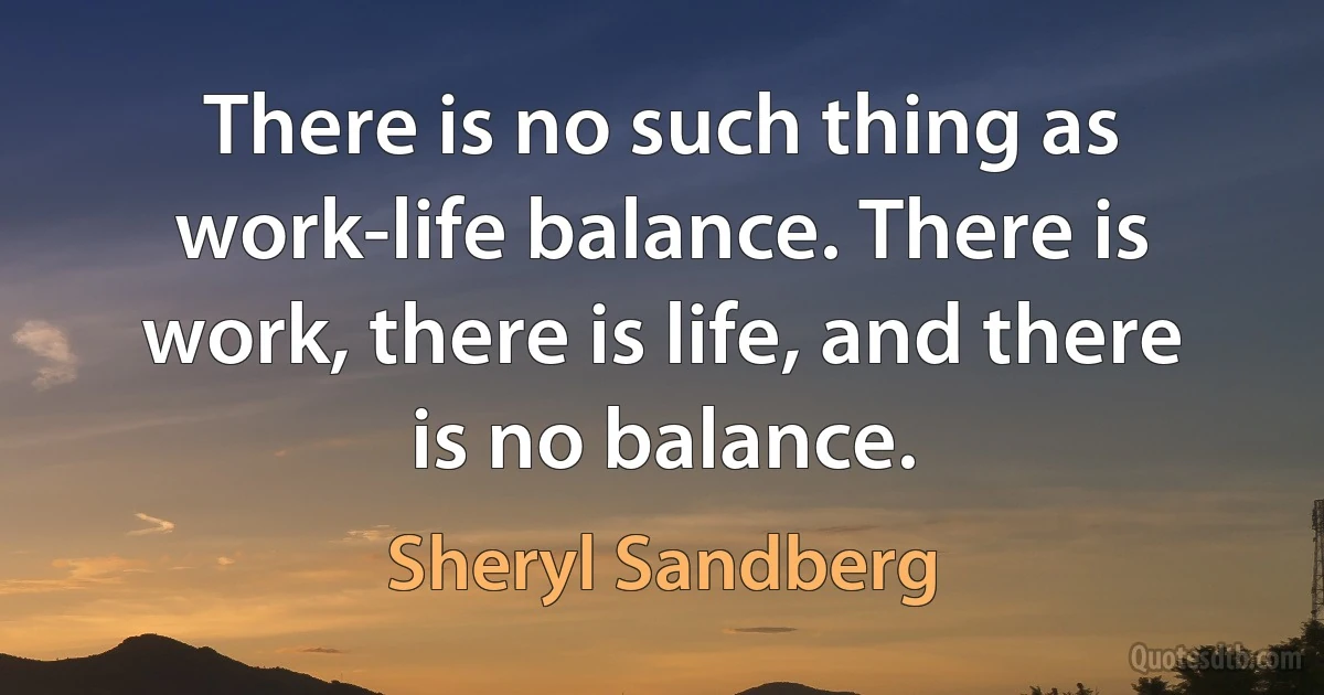 There is no such thing as work-life balance. There is work, there is life, and there is no balance. (Sheryl Sandberg)