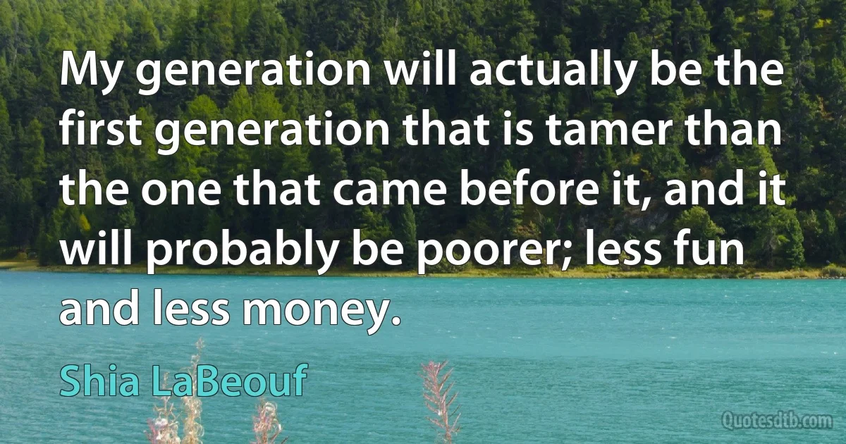 My generation will actually be the first generation that is tamer than the one that came before it, and it will probably be poorer; less fun and less money. (Shia LaBeouf)