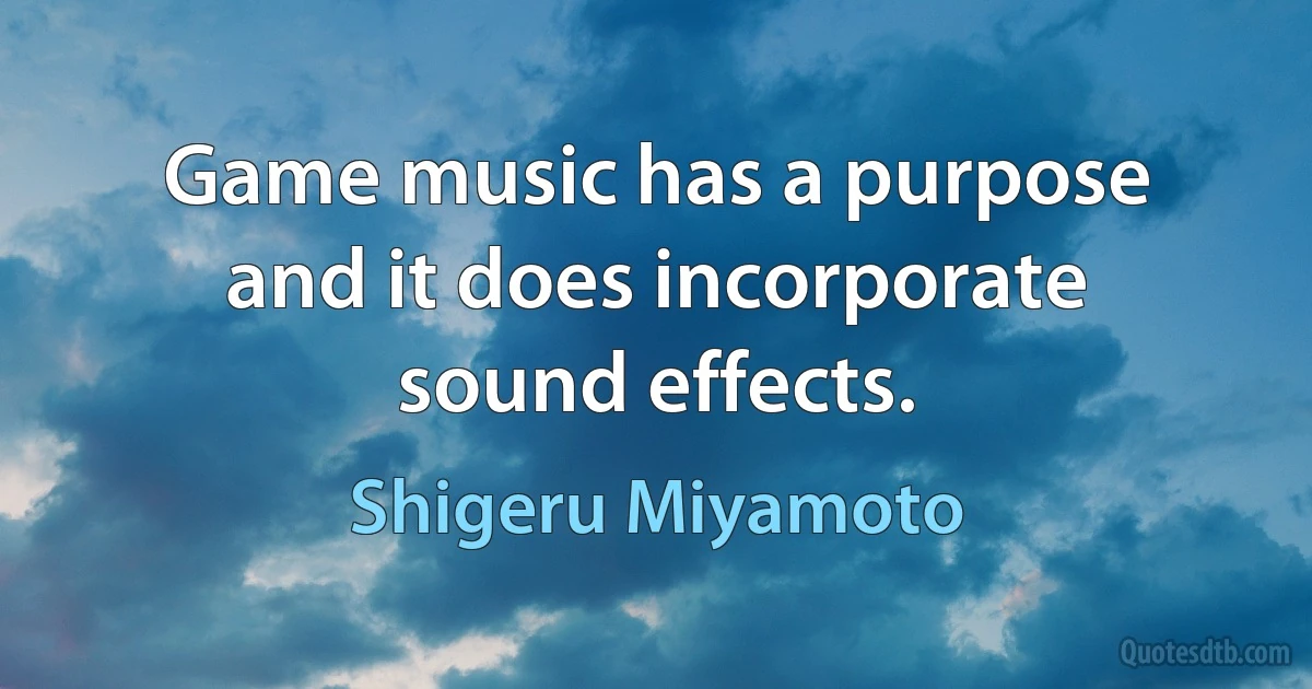 Game music has a purpose and it does incorporate sound effects. (Shigeru Miyamoto)