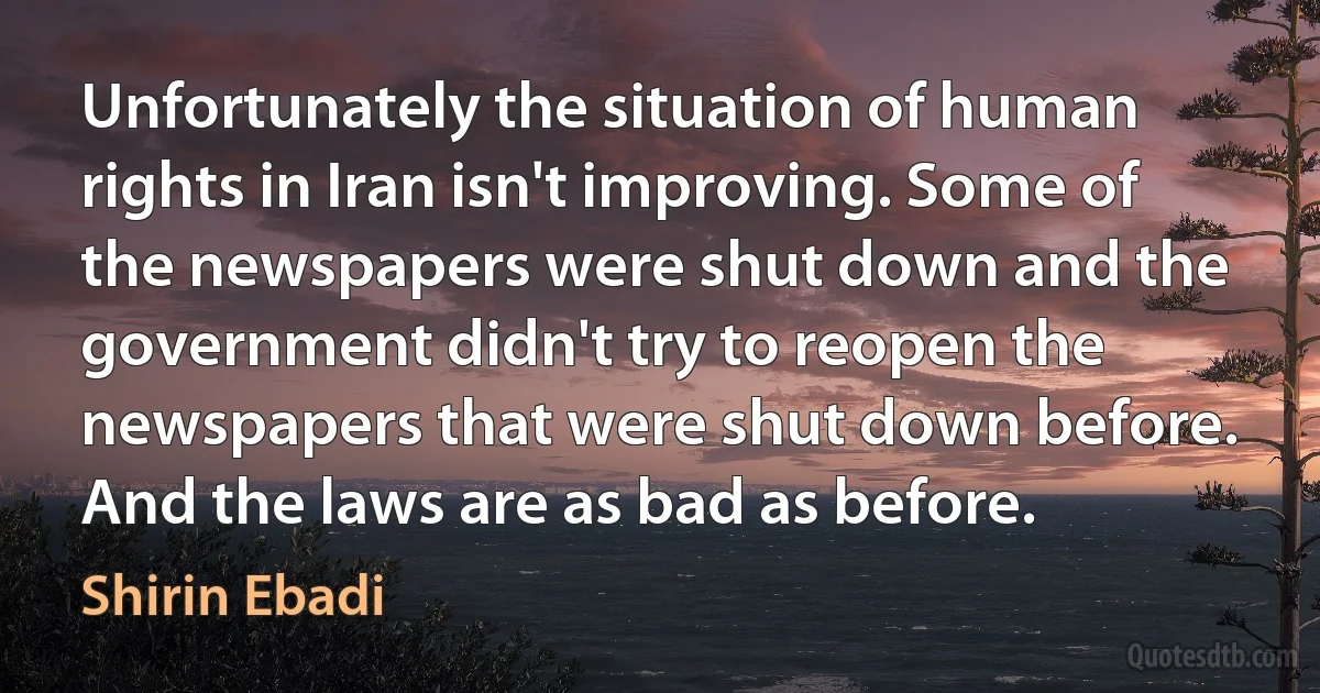 Unfortunately the situation of human rights in Iran isn't improving. Some of the newspapers were shut down and the government didn't try to reopen the newspapers that were shut down before. And the laws are as bad as before. (Shirin Ebadi)