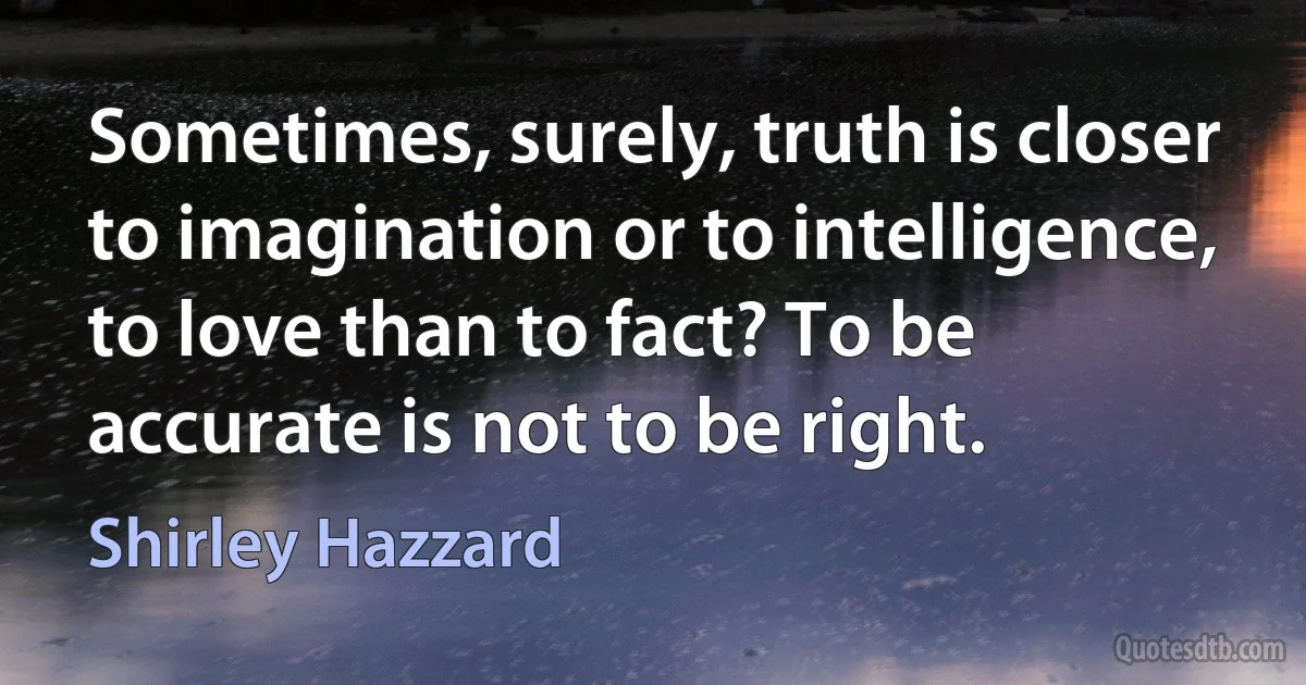 Sometimes, surely, truth is closer to imagination or to intelligence, to love than to fact? To be accurate is not to be right. (Shirley Hazzard)