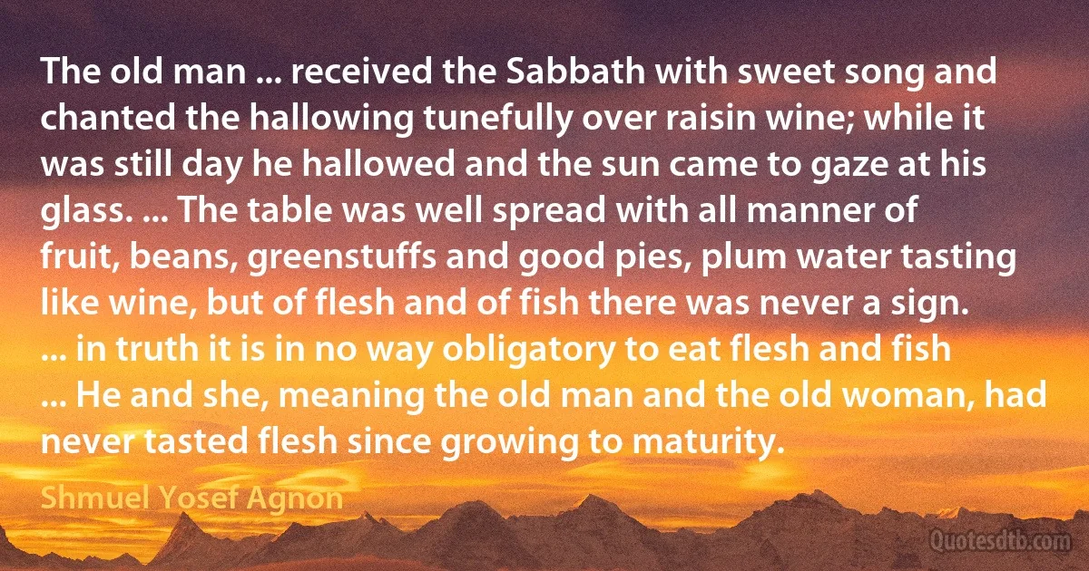 The old man ... received the Sabbath with sweet song and chanted the hallowing tunefully over raisin wine; while it was still day he hallowed and the sun came to gaze at his glass. ... The table was well spread with all manner of fruit, beans, greenstuffs and good pies, plum water tasting like wine, but of flesh and of fish there was never a sign. ... in truth it is in no way obligatory to eat flesh and fish ... He and she, meaning the old man and the old woman, had never tasted flesh since growing to maturity. (Shmuel Yosef Agnon)