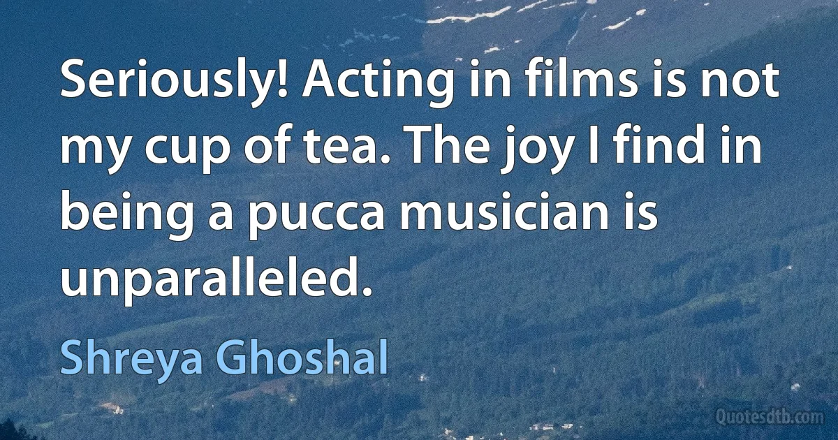 Seriously! Acting in films is not my cup of tea. The joy I find in being a pucca musician is unparalleled. (Shreya Ghoshal)