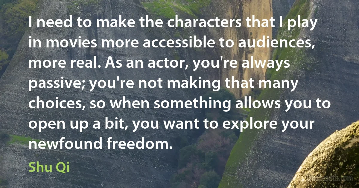 I need to make the characters that I play in movies more accessible to audiences, more real. As an actor, you're always passive; you're not making that many choices, so when something allows you to open up a bit, you want to explore your newfound freedom. (Shu Qi)