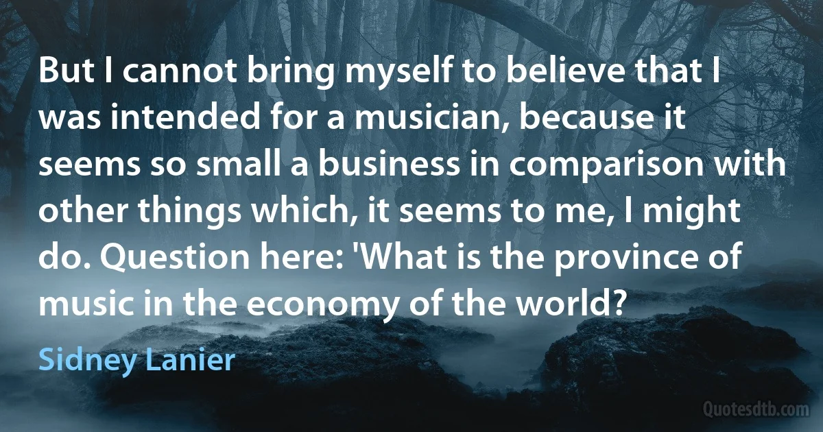 But I cannot bring myself to believe that I was intended for a musician, because it seems so small a business in comparison with other things which, it seems to me, I might do. Question here: 'What is the province of music in the economy of the world? (Sidney Lanier)