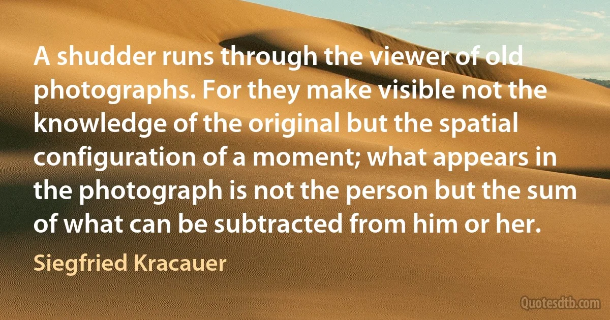 A shudder runs through the viewer of old photographs. For they make visible not the knowledge of the original but the spatial configuration of a moment; what appears in the photograph is not the person but the sum of what can be subtracted from him or her. (Siegfried Kracauer)